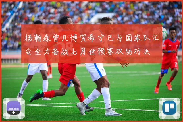 杨瀚森曾凡博贺希宁已与国家队汇合全力备战七月世预赛双场对决