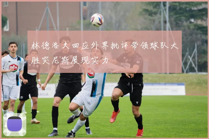 林德洛夫回应外界批评带领球队大胜突尼斯展现实力