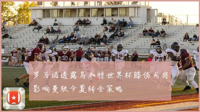 罗马诺透露乌加特世界杯膝伤或将影响曼联今夏转会策略