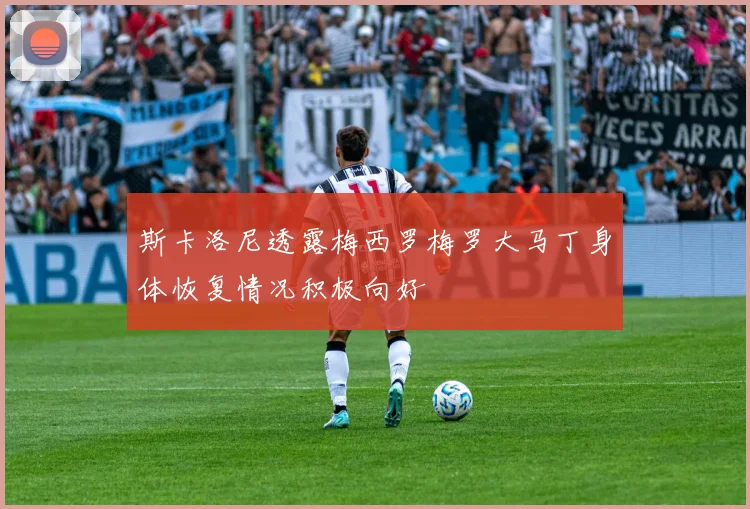 斯卡洛尼透露梅西罗梅罗大马丁身体恢复情况积极向好