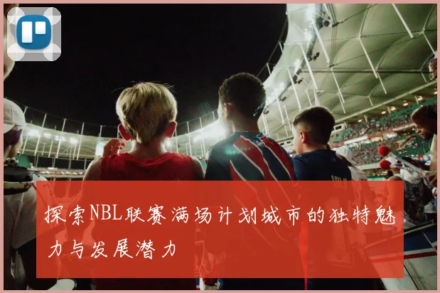 探索NBL联赛满场计划城市的独特魅力与发展潜力