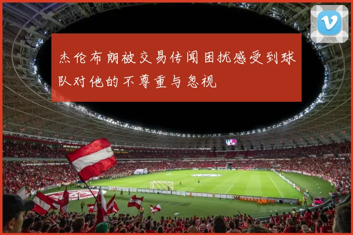 杰伦布朗被交易传闻困扰感受到球队对他的不尊重与忽视