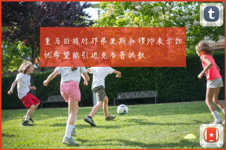 皇马旧将对邓弗里斯和穆帅表示担忧希望能引进克洛普执教