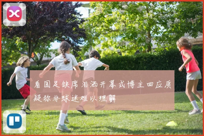 看国足缺席泪洒开幕式博主回应质疑称非球迷难以理解
