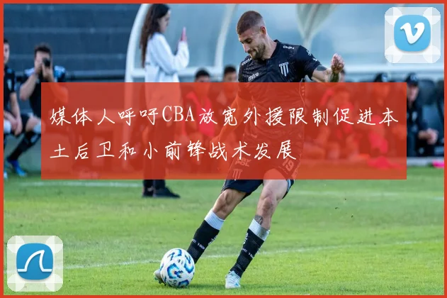 媒体人呼吁CBA放宽外援限制促进本土后卫和小前锋战术发展