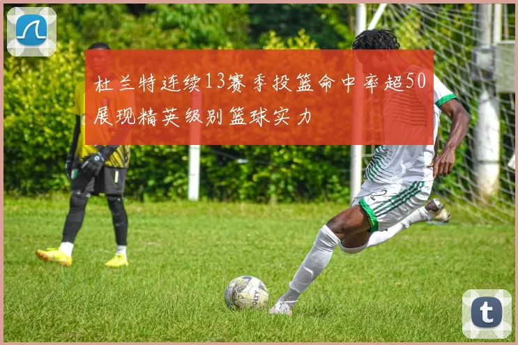 杜兰特连续13赛季投篮命中率超50展现精英级别篮球实力