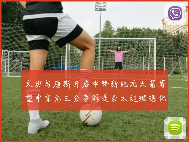 文班与唐斯开启中锋新纪元火箭寄望申京无三分争冠是否太过理想化