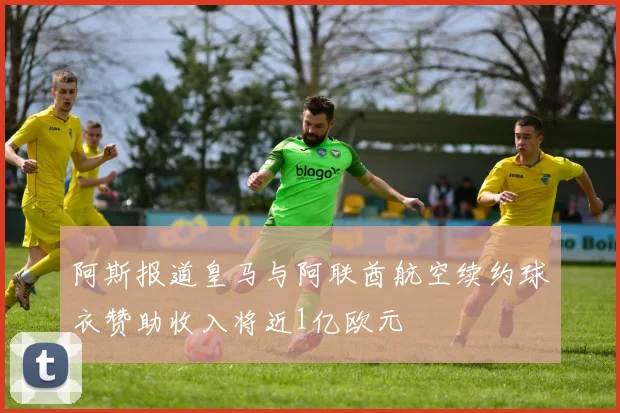 阿斯报道皇马与阿联酋航空续约球衣赞助收入将近1亿欧元