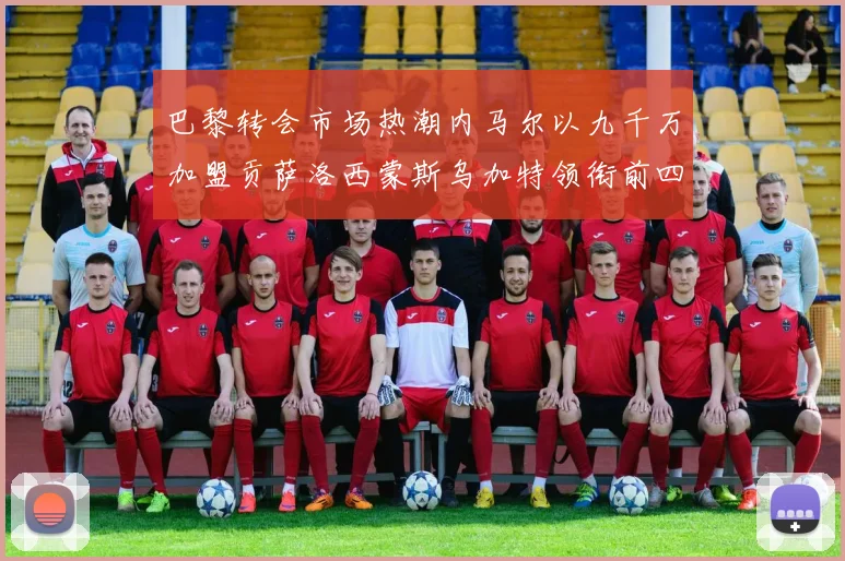 巴黎转会市场热潮内马尔以九千万加盟贡萨洛西蒙斯乌加特领衔前四