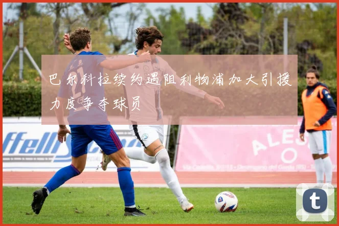巴尔科拉续约遇阻利物浦加大引援力度争夺球员