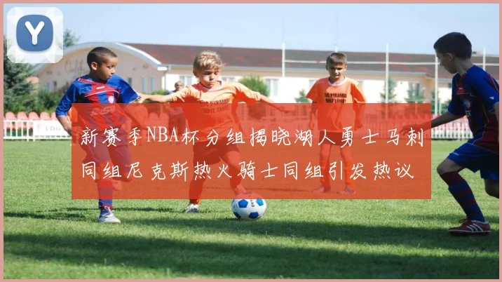 新赛季NBA杯分组揭晓湖人勇士马刺同组尼克斯热火骑士同组引发热议