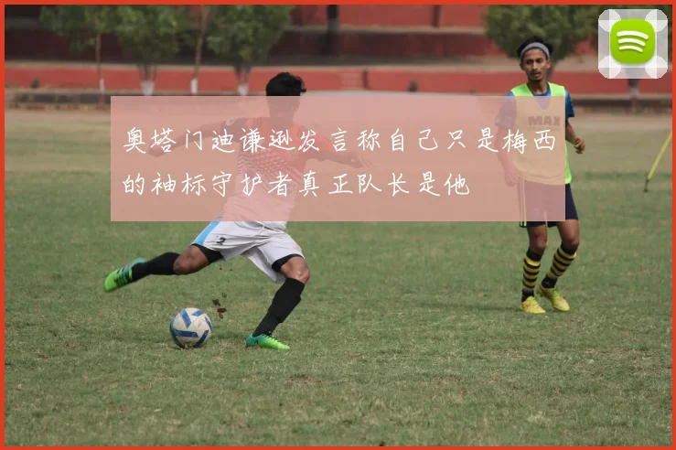 奥塔门迪谦逊发言称自己只是梅西的袖标守护者真正队长是他