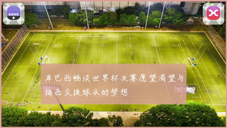 库巴西畅谈世界杯决赛愿望渴望与梅西交换球衣的梦想