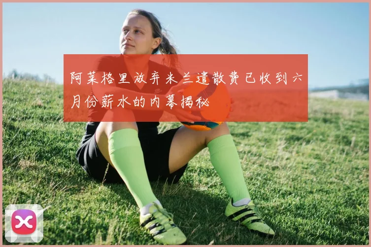 阿莱格里放弃米兰遣散费已收到六月份薪水的内幕揭秘