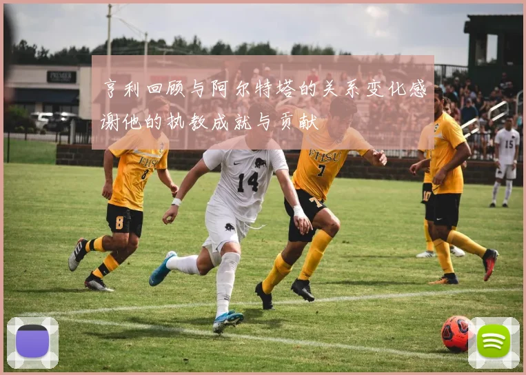 亨利回顾与阿尔特塔的关系变化感谢他的执教成就与贡献