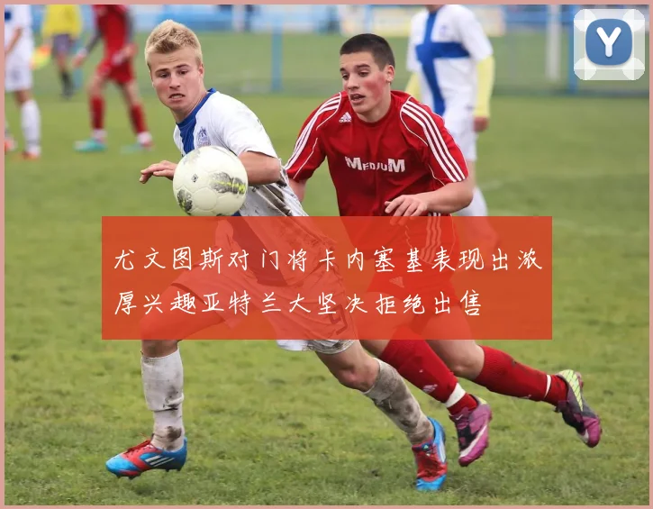 尤文图斯对门将卡内塞基表现出浓厚兴趣亚特兰大坚决拒绝出售