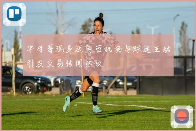 字母哥现身迈阿密机场与球迷互动引发交易传闻热议